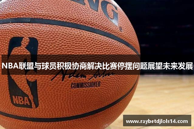 NBA联盟与球员积极协商解决比赛停摆问题展望未来发展