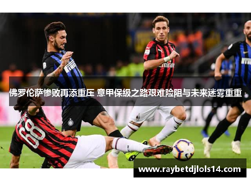 佛罗伦萨惨败再添重压 意甲保级之路艰难险阻与未来迷雾重重