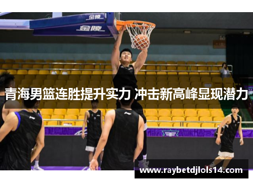 青海男篮连胜提升实力 冲击新高峰显现潜力