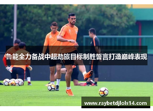鲁能全力备战中超劲旅目标制胜誓言打造巅峰表现