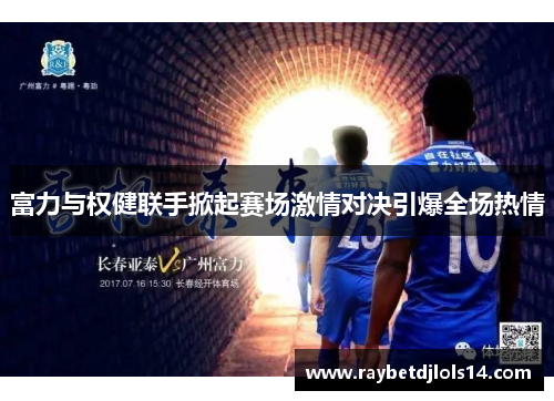 富力与权健联手掀起赛场激情对决引爆全场热情
