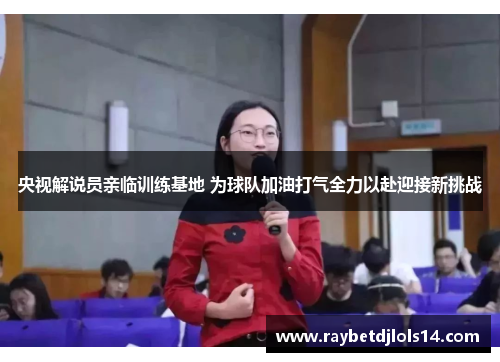 央视解说员亲临训练基地 为球队加油打气全力以赴迎接新挑战