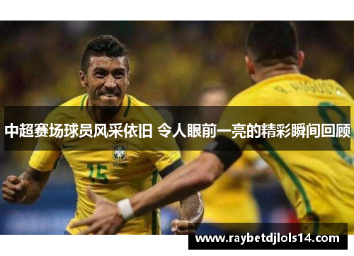 中超赛场球员风采依旧 令人眼前一亮的精彩瞬间回顾