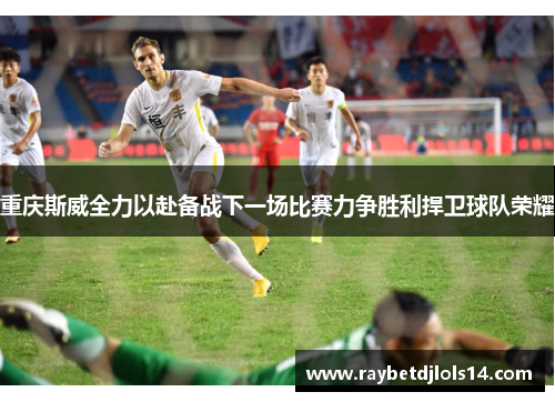 重庆斯威全力以赴备战下一场比赛力争胜利捍卫球队荣耀