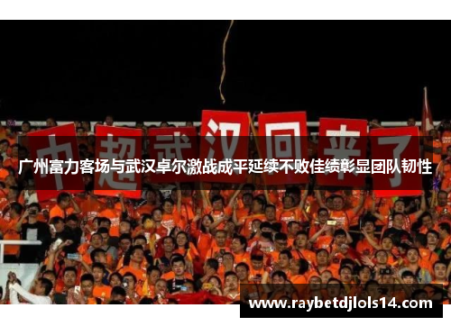 广州富力客场与武汉卓尔激战成平延续不败佳绩彰显团队韧性