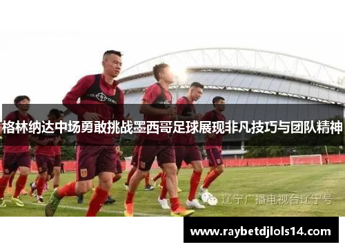 格林纳达中场勇敢挑战墨西哥足球展现非凡技巧与团队精神