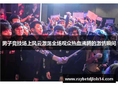 男子竞技场上风云激荡全场观众热血沸腾的激情瞬间