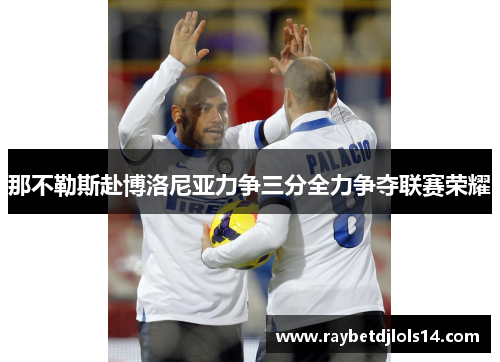 那不勒斯赴博洛尼亚力争三分全力争夺联赛荣耀