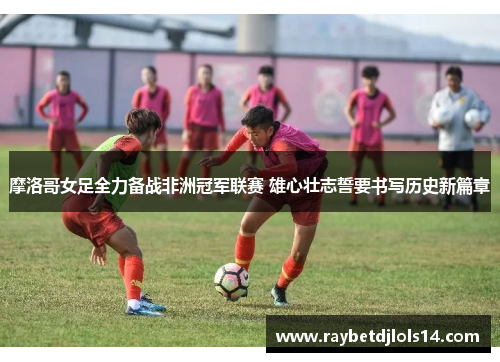摩洛哥女足全力备战非洲冠军联赛 雄心壮志誓要书写历史新篇章