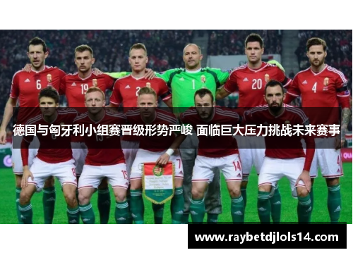 德国与匈牙利小组赛晋级形势严峻 面临巨大压力挑战未来赛事
