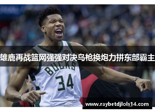 雄鹿再战篮网强强对决鸟枪换炮力拼东部霸主