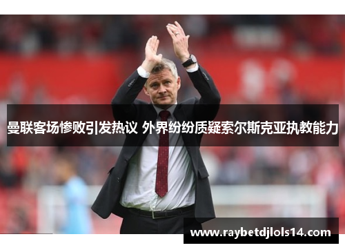 曼联客场惨败引发热议 外界纷纷质疑索尔斯克亚执教能力