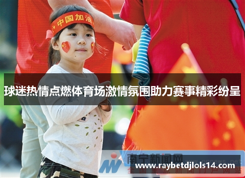 球迷热情点燃体育场激情氛围助力赛事精彩纷呈
