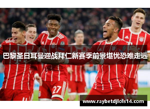 巴黎圣日耳曼迎战拜仁新赛季前景堪忧恐难走远