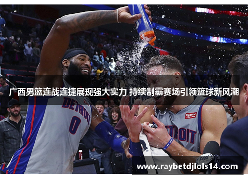 广西男篮连战连捷展现强大实力 持续制霸赛场引领篮球新风潮